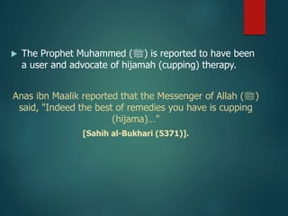  The Prophet Muhammed (‫)ﷺ‬ is reported to have been
a user and advocate of hijamah (cupping) therapy.
Anas ibn Maalik reported that the Messenger of Allah (‫)ﷺ‬
said, "Indeed the best of remedies you have is cupping
(hijama)…"
[Sahih al-Bukhari (5371)].
 