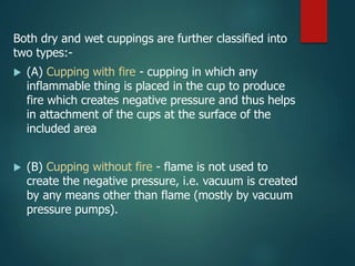 Both dry and wet cuppings are further classified into
two types:-
 (A) Cupping with fire - cupping in which any
inflammable thing is placed in the cup to produce
fire which creates negative pressure and thus helps
in attachment of the cups at the surface of the
included area
 (B) Cupping without fire - flame is not used to
create the negative pressure, i.e. vacuum is created
by any means other than flame (mostly by vacuum
pressure pumps).
 