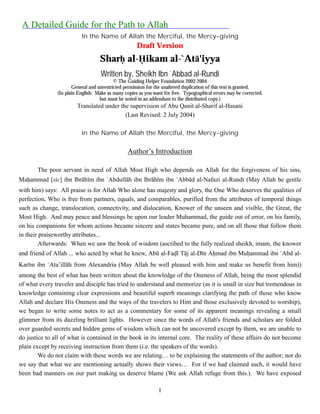 A Detailed Guide for the Path to Allah
                          In the Name of Allah the Merciful, the Mercy-giving
                                                     Draft Version
                                   Shar! al-"ikam al-`Atā'iyya
                                   Written by, Sheikh Ibn `Abbad al-Rundi
                                          © The Guiding Helper Foundation 2002-2004
                      General and unrestricted permission for the unaltered duplication of this text is granted.
               (In plain English: Make as many copies as you want for free. Typographical errors may be corrected,
                                   but must be noted in an addendum to the distributed copy.)
                        Translated under the supervision of Abu Qanit al-Sharif al-Hasani
                                           (Last Revised: 2 July 2004)

                          In the Name of Allah the Merciful, the Mercy-giving

                                                Author’s Introduction

       The poor servant in need of Allah Most High who depends on Allah for the forgiveness of his sins,
Ma!ammad [sic] ibn Ibrāhīm ibn `Abdullāh ibn Ibrāhīm ibn `Abbād al-Nafazi al-Rundi (May Allah be gentle
with him) says: All praise is for Allah Who alone has majesty and glory, the One Who deserves the qualities of
perfection, Who is free from partners, equals, and comparables, purified from the attributes of temporal things
such as change, translocation, connectivity, and dislocation, Knower of the unseen and visible, the Great, the
Most High. And may peace and blessings be upon our leader Muhammad, the guide out of error, on his family,
on his companions for whom actions became sincere and states became pure, and on all those that follow them
in their praiseworthy attributes...
         Afterwards: When we saw the book of wisdom (ascribed to the fully realized sheikh, imam, the knower
and friend of Allah ... who acted by what he knew, Abū al-Fa!l Tāj al-Dīn A!mad ibn Mu!ammad ibn `Abd al-
Karīm ibn `Ata’illāh from Alexandria (May Allah be well pleased with him and make us benefit from him))
among the best of what has been written about the knowledge of the Oneness of Allah, being the most splendid
of what every traveler and disciple has tried to understand and memorize (as it is small in size but tremendous in
knowledge containing clear expressions and beautiful superb meanings clarifying the path of those who know
Allah and declare His Oneness and the ways of the travelers to Him and those exclusively devoted to worship),
we began to write some notes to act as a commentary for some of its apparent meanings revealing a small
glimmer from its dazzling brilliant lights. However since the words of Allah's friends and scholars are folded
over guarded secrets and hidden gems of wisdom which can not be uncovered except by them, we are unable to
do justice to all of what is contained in the book in its internal core. The reality of these affairs do not become
plain except by receiving instruction from them (i.e. the speakers of the words).
        We do not claim with these words we are relating… to be explaining the statements of the author; nor do
we say that what we are mentioning actually shows their views… For if we had claimed such, it would have
been bad manners on our part making us deserve blame (We ask Allah refuge from this.). We have exposed

                                                               1
 