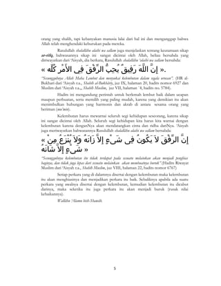 orang yang shalih, tapi kebanyakan manusia lalai dari hal ini dan menganggap bahwa
Allah telah menghendaki keburukan pada mereka.
Rasulullah shalallâhu alaihi wa sallam juga menjelaskan tentang keutamaan sikap
ar-rifq, bahwasannya sikap ini sangat dicintai oleh Allah, beliau bersabda yang
diriwayatkan dari ‘Aisyah, dia berkata, Rasulullah shalallâhu ‘alaihi wa sallam bersabda:

« ‫.» إِن الله رفيق يحب الرفق في ال َمر كله‬
ُّ ِ ْ
ِ َ ْ ّ ّ ِ ُ ٌ ِ َ َ ّ ّ

“Sesungguhnya Allah Maha Lembut dan menyukai kelembutan dalam segala urusan”. (HR alBukhari dari ‘Aisyah r.a., Shahîh al-Bukhâriy, juz IX, halaman 20, hadits nomor 6927 dan
Muslim dari ‘Aisyah r.a.,, Shahîh Muslim, juz VII, halaman `4, hadits no. 5784).
Hadits ini mengandung perintah untuk berlemah lembut baik dalam ucapan
maupun perbuatan, serta memilih yang paling mudah, karena yang demikian itu akan
menimbulkan hubungan yang harmonis dan akrab di antara sesama orang yang
beriman (mu’min).
Kelembutan harus mewarnai seluruh segi kehidupan seseorang, karena sikap
ini sangat dicintai oleh Allah. Seluruh segi kehidupan kita harus kita warnai dengan
kelembutan karena denganNya akan mendatangkan cinta dan ridha dariNya. ‘Aisyah
juga meriwayatkan bahwasannya Rasulullah shalallâhu alaihi wa sallam bersabda:

« ‫إِن الرفق ل َ يكون فى شىء إ ِل ّ زانه ول َ ينزع من‬
ْ ِ ُ َ ُْ َ ُ َ َ
ٍ ْ َ
ِ ُ ُ َ َ ْ ّ ّ
ُ َ َ
‫» شىء إ ِل ّ شانه‬
ٍ ْ َ
“Sesungguhnya kelembutan itu tidak terdapat pada sesuatu melainkan akan menjadi penghias
baginya, dan tidak juga lepas dari sesuatu melainkan akan membuatnya buruk”.(Hadits Riwayat
Muslim dari ‘Aisyah r.a., Shahîh Muslim, juz VIII, halaman 22, hadits nomor 6767)
Setiap perkara yang di dalamnya disertai dengan kelembutan maka kelembutan
itu akan menghiasinya dan menjadikan perkara itu baik. Sebaliknya apabila ada suatu
perkara yang awalnya disertai dengan kelembutan, kemudian kelembutan itu dicabut
darinya, maka seketika itu juga perkara itu akan menjadi buruk (rusak nilai
kebaikannya).
Wallâhu ‘Alamu bish-Shawâb.

5

 
