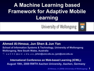 [object Object],[object Object],[object Object],[object Object],A Machine Learning based Framework for Adaptive Mobile Learning International Conference on Web-based Learning (ICWL):   August 19th, 2009 RWTH Aachen University, Aachen, Germany 
