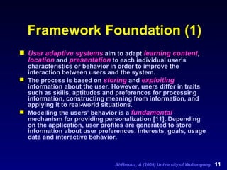 Framework Foundation (1) User adaptive systems  aim to adapt  learning content ,  location  and  presentation  to each individual user’s characteristics or behavior in order to improve the interaction between users and the system.  The process is based on  storing  and  exploiting  information about the user. However, users differ in traits such as skills, aptitudes and preferences for processing information, constructing meaning from information, and applying it to real-world situations. Modelling the users’ behavior is a  fundamental  mechanism for providing personalization [11]. Depending on the application, user profiles are generated to store information about user preferences, interests, goals, usage data and interactive behavior. 