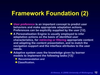 Framework Foundation (2) User preference  is an important concept to predict user behaviors and make appropriate adaptation actions. Preferences can be explicitly supplied by the user [12].  A Personalization Engine is usually employed to infer adaptation actions on the basis of identified user characteristics, for  retrieving or filtering  appropriate content and adapting the content presentation, and to match the navigation support and the interface attributes to the user needs.  Adaptive system uses the knowledge given by learner models to implement the following tasks [13]: Recommendation and  Classification. 