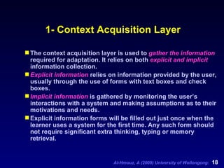 1- Context Acquisition Layer The context acquisition layer is used to  gather the information  required for adaptation. It relies on both  explicit and implicit  information collection.  Explicit information  relies on information provided by the user, usually through the use of forms with text boxes and check boxes.  Implicit information  is gathered by monitoring the user’s interactions with a system and making assumptions as to their motivations and needs. Explicit information forms will be filled out just once when the learner uses a system for the first time. Any such form should not require significant extra thinking, typing or memory retrieval. 