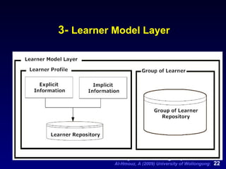 3-  Learner Model Layer Aims to make information systems  learner-friendly  by adapting the behavior of the system to the needs of the individual. Should capture the behavior ( patterns ,  goals ,  interesting topics , etc.) of a learner when interacting with the system. Defined as a set of information structures designed to represent one or more of the following elements:  Goals, plans and preferences Representation of relevant common characteristics of learners stereotypes The classification of a learner stereotypes Learner behavior The assumptions about the learner based on the interaction history; and/or  The interaction histories of many learners into groups. 