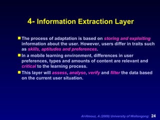 4-  Information Extraction Layer The process of adaptation is based on  storing and exploiting  information about the user. However, users differ in traits such as  skills, aptitudes and preferences .  In a mobile learning environment, differences in user preferences, types and amounts of content are relevant and  critical  to the learning process.  This layer will  assess ,  analyse ,  verify  and  filter  the data based on the current user situation. 