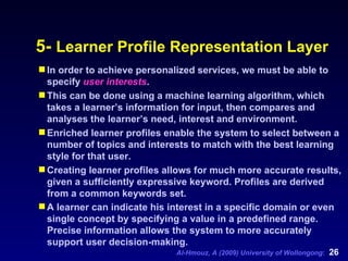 5-  Learner Profile Representation Layer In order to achieve personalized services, we must be able to specify  user interests .   This can be done using a machine learning algorithm, which takes a learner’s information for input, then compares and analyses the learner’s need, interest and environment. Enriched learner profiles enable the system to select between a number of topics and interests to match with the best learning style for that user. Creating learner profiles allows for much more accurate results, given a sufficiently expressive keyword. Profiles are derived from a common keywords set.  A learner can indicate his interest in a specific domain or even single concept by specifying a value in a predefined range. Precise information allows the system to more accurately support user decision-making.   