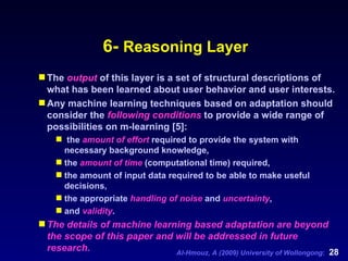 6-  Reasoning Layer The  output  of this layer is a set of structural descriptions of what has been learned about user behavior and user interests.  Any machine learning techniques based on adaptation should consider the  following conditions  to provide a wide range of possibilities on m-learning [5]: the  amount of effort  required to provide the system with necessary background knowledge,  the  amount of time  (computational time) required,  the amount of input data required to be able to make useful decisions,  the appropriate  handling of noise  and  uncertainty ,  and  validity .  The details of machine learning based adaptation are beyond the scope of this paper and will be addressed in future research. 