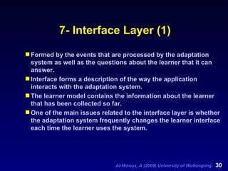 7- Interface Layer (1) Formed by the events that are processed by the adaptation system as well as the questions about the learner that it can answer. Interface forms a description of the way the application interacts with the adaptation system.  The learner model contains the information about the learner that has been collected so far.  One of the main issues related to the interface layer is whether the adaptation system frequently changes the learner interface each time the learner uses the system. 
