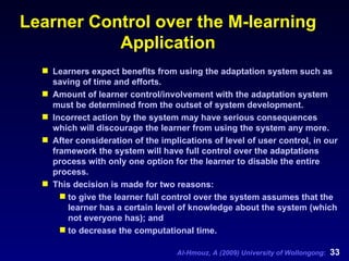 Learner Control over the M-learning Application Learners expect benefits from using the adaptation system such as saving of time and efforts. A mount of learner control/involvement with the adaptation system must be determined from the outset of system development. Incorrect action by the system may have serious consequences which will discourage the learner from using the system any more.  After consideration of the implications of level of user control, in our framework the system will have full control over the adaptations process with only one option for the learner to disable the entire process.  This decision is made for two reasons:  to give the learner full control over the system assumes that the learner has a certain level of knowledge about the system (which not everyone has); and  to decrease the computational time. 