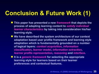 Conclusion & Future Work (1) This paper has presented a new  framework  that depicts the process of adapting learning content to  satisfy individual learner characteristics  by taking into consideration his/her learning style.  We have described the system architecture of our context adaptation based user profile framework and learning style adaptation which is fundamentally grounded on a number of logical layers:  context acquisition ,  information classification ,  learner model ,  information extraction ,  learner profile representation ,  reasoning  and  interface .  It is a  generic framework  for selecting the appropriate learning style for learners based on their learner preferences and contextual features.  