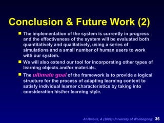 Conclusion & Future Work (2) The implementation of the system is currently in progress and the effectiveness of the system will be evaluated both quantitatively and qualitatively, using a series of simulations and a small number of human users to work with our system.  We will also extend our tool for incorporating other types of learning objects and/or materials.  The  ultimate goal  of the framework is to provide a logical structure for the process of adapting learning content to satisfy individual learner characteristics by taking into consideration his/her learning style. 