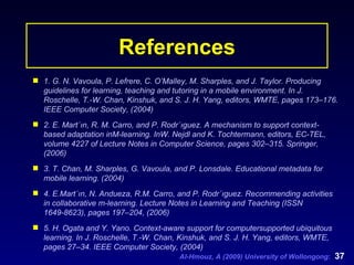 References 1. G. N. Vavoula, P. Lefrere, C. O’Malley, M. Sharples, and J. Taylor. Producing guidelines for learning, teaching and tutoring in a mobile environment. In J. Roschelle, T.-W. Chan, Kinshuk, and S. J. H. Yang, editors, WMTE, pages 173–176. IEEE Computer Society, (2004) 2. E. Mart´ın, R. M. Carro, and P. Rodr´ıguez. A mechanism to support context-based adaptation inM-learning. InW. Nejdl and K. Tochtermann, editors, EC-TEL, volume 4227 of Lecture Notes in Computer Science, pages 302–315. Springer, (2006) 3. T. Chan, M. Sharples, G. Vavoula, and P. Lonsdale. Educational metadata for mobile learning. (2004)   4. E.Mart´ın, N. Andueza, R.M. Carro, and P. Rodr´ıguez. Recommending activities in collaborative m-learning. Lecture Notes in Learning and Teaching (ISSN 1649-8623), pages 197–204, (2006) 5. H. Ogata and Y. Yano. Context-aware support for computersupported ubiquitous learning. In J. Roschelle, T.-W. Chan, Kinshuk, and S. J. H. Yang, editors, WMTE, pages 27–34. IEEE Computer Society, (2004) 