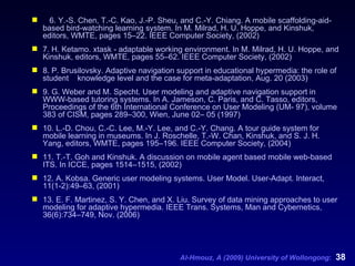 6. Y.-S. Chen, T.-C. Kao, J.-P. Sheu, and C.-Y. Chiang. A mobile scaffolding-aid-based bird-watching learning system. In M. Milrad, H. U. Hoppe, and Kinshuk, editors, WMTE, pages 15–22. IEEE Computer Society, (2002) 7. H. Ketamo. xtask - adaptable working environment. In M. Milrad, H. U. Hoppe, and Kinshuk, editors, WMTE, pages 55–62. IEEE Computer Society, (2002) 8. P. Brusilovsky. Adaptive navigation support in educational hypermedia: the role of student  knowledge level and the case for meta-adaptation, Aug. 20 (2003) 9. G. Weber and M. Specht. User modeling and adaptive navigation support in WWW-based tutoring systems. In A. Jameson, C. Paris, and C. Tasso, editors, Proceedings of the 6th International Conference on User Modeling (UM- 97), volume 383 of CISM, pages 289–300, Wien, June 02– 05 (1997) 10. L.-D. Chou, C.-C. Lee, M.-Y. Lee, and C.-Y. Chang. A tour guide system for mobile learning in museums. In J. Roschelle, T.-W. Chan, Kinshuk, and S. J. H. Yang, editors, WMTE, pages 195–196.  IEEE Computer Society, (2004) 11. T.-T. Goh and Kinshuk. A discussion on mobile agent based mobile web-based ITS. In ICCE, pages 1514–1515, (2002) 12. A. Kobsa. Generic user modeling systems. User Model. User-Adapt. Interact, 11(1-2):49–63, (2001) 13. E. F. Martinez, S. Y. Chen, and X. Liu. Survey of data mining approaches to user modeling for adaptive hypermedia. IEEE Trans. Systems, Man and Cybernetics, 36(6):734–749, Nov. (2006)   