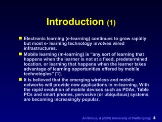 Introduction  (1) Electronic learning (e-learning) continues to grow rapidly but most e- learning technology involves wired infrastructures. Mobile learning (m-learning) is “any sort of learning that happens when the learner is not at a fixed, predetermined location, or learning that happens when the learner takes advantage of learning opportunities offered by mobile technologies” [1]. It is believed that the emerging wireless and mobile networks will provide new applications in m-learning. With the rapid evolution of mobile devices such as PDAs, Table PCs and smart phones, pervasive (or ubiquitous) systems are becoming increasingly popular. 