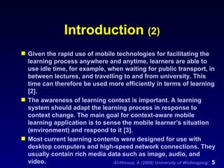 Introduction  (2) Given the rapid use of mobile technologies for facilitating the learning process anywhere and anytime, learners are able to use idle time, for example, when waiting for public transport, in between lectures, and travelling to and from university. This time can therefore be used more efficiently in terms of learning [2]. The awareness of learning context is important. A learning system should adapt the learning process in response to context change. The main goal for context-aware mobile learning application is to sense the mobile learner’s situation (environment) and respond to it [3].  Most current learning contents were designed for use with desktop computers and high-speed network connections. They usually contain rich media data such as image, audio, and video.  