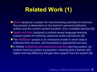 Related Work (1) Martin  designed a system for recommending activities for learners; this process is dependent on the learner’s personal attributes, actions and the current context (location, time, available devices) [4].  Ogata and Yano  designed a context-aware language learning support system for learning Japanese polite expressions [5]. The  MOBIlearn  project is an interactive model in which data is collected from sensors, and translated to appropriate services.  In Mobile  scaffolding-aid-based bird-watching  learning system, an outdoor learning system is proposed, meaning that a learner with higher learning efficiency will gain less support from the system [6].  