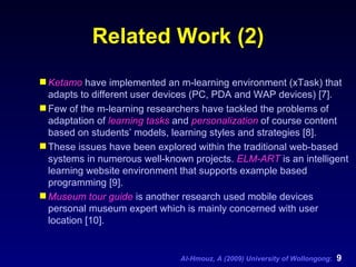Related Work (2) Ketamo  have implemented an m-learning environment (xTask) that adapts to different user devices (PC, PDA and WAP devices) [7].  Few of the m-learning researchers have tackled the problems of adaptation of  learning tasks  and  personalization  of course content based on students’ models, learning styles and strategies [8].  These issues have been explored within the traditional web-based systems in numerous well-known projects.  ELM-ART  is an intelligent learning website environment that supports example based programming [9].  Museum tour guide  is another research used mobile devices personal museum expert which is mainly concerned with user location [10].   