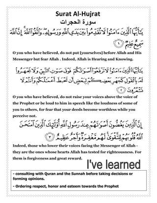Surat Al-Hujrat




O you who have believed, do not put [yourselves] before Allah and His
Messenger but fear Allah . Indeed, Allah is Hearing and Knowing.




O you who have believed, do not raise your voices above the voice of
the Prophet or be loud to him in speech like the loudness of some of
you to others, for fear that your deeds become worthless while you
perceive not.




Indeed, those who lower their voices facing the Messenger of Allah -
they are the ones whose hearts Allah has tested for righteousness. For
them is forgiveness and great reward.



- consulting with Quran and the Sunnah before taking decisions or
forming opinions.

- Ordering respect, honor and esteem towards the Prophet
                                   1
 