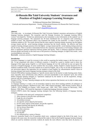 Journal of Education and Practice www.iiste.org
ISSN 2222-1735 (Paper) ISSN 2222-288X (Online)
Vol.5, No.22, 2014
11
Al-Hussain Bin Talal University Students' Awareness and
Practices of English Language Learning Strategies
Dr.Mahmoud Sulaiman Bani Abdelrahamn
Curricula and Instruction Department – Faculty of Educational Sciences-AL-Hussain Bin Talal University，
Ma'an- Jordan
E-mail: abugaith66@yahoo.com
Abstract
This study aims to investigate Al-Hussain Bin Talal University Students' awareness and practices of English
language learning strategies. The researcher used the Strategy Inventory for Language Learning (SILL)
version.7 developed by Oxford was administered as the instrument to elicit information on the students' use of
language learning strategies. The instrument has 50 items distributed into six categories each containing a
number of items. The instrument (SILL) was translated into Arabic by the researcher to make it easier for
Jordanian students to fill. The results showed that the meta cognitive learning strategy awareness has the highest
average (mean) and the social learning strategy awareness has the lowest whereas the affective and meta
cognitive learning strategies practices have the highest average (mean) and the social learning strategy practices
has the lowest. There is positive relationship between the awareness and practices of all leaning strategies and
there is significant statistical interaction between gender and faculty. There is statistical significant interaction
between gender and faculty on the total score of the practices of learning strategies. In light of the results , some
recommendations were given .
Keywords : awareness, practices, English language learning strategies .
Introduction
Learning a language is a need for everyone in this world as acquiring the mother tongue is the first step in our
life. To get acquainted with others in different countries, it should be a good or another need to know the
language of the target group. English is a well known language all over the world and no one can ignore the
necessity of English language. In some countries like our country, Jordan, English is mainly focused on for all
students in different fields. University students are in need for English , this is why we see that all departments at
our universities approve the importance for our students to learn English. So, educationalists started t focus on
learning strategies and mainly language learning strategies related to this field.
Oxford (1990) defines learning strategies as "specific actions taken by the learner to make learning easier, faster,
more enjoyable, more self-directed, more effective, and more transferable to new situations" (p.8). also oxford
defines language learning strategies as "operations employed by the learner to aid the acquisition, storage,
retrieval, and use of information" (p.8).
Wenden (1978a: 7-8) says "learning strategies are the various operations that learners use in order to make sense
of their learning".
As language learning is a need, a lot of researchers started to move from teaching methods, & techniques to
language learning strategies. Abraham & Vann, 1987, 1990; Chamot & Kupper, 1989; Naiman, Frolich, Stern, &
Todesco, 1978; O'Malley & Chamot, 1990; Oxford etal., 1989, 1993, 1995; Politzer & McGroarly, 1985;
Ramsey, 1980; Reiss, 1983 noted the importance of employing language learning strategies.
Oxford (1990:9) claims that language learning strategies have the following features of language learning
strategies:
1. Contribute to the main goal, communicate competence.
2. Allow learners to become more self-directed.
3. Exp& the role of teachers.
4. Are problem oriented.
5. Are specific actions taken by the learners.
6. Involve many aspects of the learner, not just the cognitive.
7. Support learning both directly & indirectly.
8. Are not always observable.
9. Are often conscious.
10.Can be taught.
11.Are flexible.
12.Are influenced by a variety of factors.
However, researcher found a lot of researches which were conducted related to the field of the study. As an
attempt in the same route, the researcher conducted this study to find out the English language learning strategies
which are used by Jordanian university students & mainly the most effective ones they know & practice. In
 