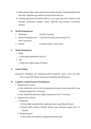 3. Berkeyakinan bahwa setiap ada kemauan pastilah ada jalan. Setiap kegagalan perlu
dievaluasi, diperbaiki agar akhirnya memperoleh kesuksesan.
4. Berharap dan bertawakal kepada Allah swt. atas segala hasil usaha. Manusia wajib
berusaha semaksimal mungkin, namun Allah-lah yang berkuasa menentukan
hasilnya.
E. Metode Pembelajaran
1. Pendekatan : Scientific Learning
2. Model Pembelajaran dan : Contextual Teaching and Learning (CTL)
Direct Instruction
3. Metode : Ceramah, Diskusi, Tanya jawab.
F. Media Pembelajaran
1. Media
a. Buku paket pembelajaran kelas IX
2. Alat
a. Papan tulis, spidol, laptop, Proyektor.
G. Sumber Belajar
Kementrian Pendidikan dan Kebudayaan.2014.Pendidikan Agama Islam dan Budi
Pekerti untuk SMP.Jakarta: Kementrian Pendidikan dan Kebudayaan.
H. Langkah- Langkah Kegiatan Pembelajaran
1. Pendahuluan (15 menit)
a. Guru memberikan motivasi dan mengajukan pertanyaan secara komunikatif yang
berkaitan dengan Q.S. Al-Insyirah.
b. Guru memberikan gambaran singkat tentang materi Q.S. Al-Insyirah.
2. Kegiatan Inti (55 menit)
a. Mengamati
1) Peserta didik memperhatikan rangkuman materi yang dibuat oleh guru
2) Peserta didik membaca berbagai literatur yang berkaiatan dengan Q.S. Al-
Insyirah.
b. Mempertanyakan
1) Peseta didik menyampaikan tanggapan penjelasan guru
 