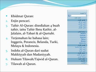 Khidmat Quran: Enjin pencari. Tafsir Al-Quran: disediakan 4 buah tafsir, iaitu Tafsir Ibnu Kathir, al-Jalalain, al-Tabari & al-Qurtubi. Terjemahan ke bahasa lain; Inggeris, Perancis, Belanda, Turki, Melayu & Indonesia. Indeks al-Quran dari sudut  Makkiyyah dan Madaniyyah. Hukum Tilawah/Tajwid al-Quran. Tilawah al-Quran. 