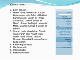 Khidmat hadis: Enjin pencari. Matan hadis: disediakan 9 buah kitab matan, iaitu Sahih al-Bukhari, Sahih Muslim, Sunan al-Tirmizi, Sunan Abu Dawud, Sunan al-Nasa’i, Sunan Ibn Majah, Muwatta’ Malik, Musnad Ahmad & Sunan al-Darimi. Syarah hadis: disediakan 7 buah kitab syarah bagi 7 buah kitab matan hadis di atas, kecuali Musnad Ahmad & Sunan al-Darimi tiada syarah. Kajian-kajian hadis. Hadis tematik. Indeks hadis. Rakaman audio. 