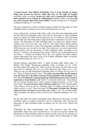 a second descent. Near Sidhrat al-Muntaha. Near it is the Paradise of Abode.
When that covered the lote-tree which did cover it! The sight (of Prophet
(sallallahu alaihe wa-sallam) turned not aside, not it transgressed beyond (the)
limit (ordained for it). Indeed, he (Muhammad (sallallahu alaihe wa-sallam) did
see, of the Greatest Signs of his Lord (Allah).” [Soorah an-Najm (53): 8-18] [Refer
to Saheeh al-Bukharee v: 9, no: 608]
The pious predecessors (Salaf as-Saalih) disagree whether the Messenger of Allah
(sallallahu alaihe wa-sallam) see his Lord with his physical eye or not.
Umm al-Mumineen, Aa'ishah (radhi allahu anha), Abu Hurayrah (radiyallahu anhu)
and Ibn Mas’ood (radiyallahu anhu) reject that the Messenger of Allah (sallallahu
alaihe wa-sallam) saw Allah with his physical eyes. It is reported in Ibn Abi Hatim
that Ibn Mas'ood (radiyallahu anhu) explained the above mentioned verse [(53): 8-18]
saying: “The Messenger of Allah (sallallahu alaihe wa-sallam) saw Jibreel (alaihis-
salaam) twice in his real form, once with his wish Angel Jibreel (alaihis-salaam)
appeared in his real form in front of the Messenger (sallallahu alaihe wa-sallam) and
all the horizons were covered by his body. The second time was when Angel Jibreel
(alaihis-salaam) took the Messenger of Allah (sallallahu alaihe wa-sallam) to the
Heavens.” And this is the meaning of the saying: “While he was in the highest part of
the horizon…” [Tafseer Ibn Katheer] Thus, this verse signifies that Jibreel (alaihis-
salaam) approached and came closer to the Prophet (sallallahu alaihe wa-sallam).
[Fateh al-Baree Page 263, 264, Vol. 17]
Narrated Masruq (radiyallahu anhu): “I asked Aa’ishah (radhi allahu anha): “O
Mother! Did Prophet Muhammad (sallallahu alaihe wa-sallam) see his Lord?”
Aa’ishah (radhi allahu anha) said: “What you have said makes my hair stand on end!
Know that if somebody tells you one of the following three things, he is a liar:
‘Whoever tells you that Muhammad (sallallahu alaihe wa-sallam) saw his Lord, is a
liar.” Then Aa’ishah recited the Verse: “No vision can grasp Him, but His grasp is
over all vision. He is the Most Courteous Well-Acquainted with all things.” [(6):
103] “It is not fitting for a human being that Allah should speak to him except by
inspiration or from behind a veil.” [(42): 51] Aa’ishah further said: “And whoever
tells you that the Prophet knows what is going to happen tomorrow, is a liar.” She
then recited: “No soul can know what it will earn tomorrow.” [(31): 34] She added:
“And whoever tells you that he (sallallahu alaihe wa-sallam) concealed (some of
Allah's orders), is a liar.” Then she recited: “O Messenger! Proclaim (the Message)
which has been sent down to you from your Lord...” [(5): 67] Aa’ishah added:
“But the Prophet saw Jibraeel in his true form twice.” [Saheeh al-Bukharee vol: 6, no:
378]
On the other hand, Ibn Abbas (radiyallahu anhu) affirmed the Messenger of Allah
(sallallahu alaihe wa-sallam) seeing His Lord, he (radiyallahu anhu) said that the
Messenger of Allah (sallallahu alaihe wa-sallam) saw his Lord twice. [Tafseer Ibn
Katheer]
Al-Haafidh Ibn Hajr (rahimahullah) said: “The narrations from Ibn Abbas
(radiyallahu anhu) have come unrestricted (i.e. he does not mention whether the
Messenger of Allah (sallallahu alaihe wa-sallam) see His Lord with his physical eye
or not) and the others are restricted (i.e. they indicate that the Messenger of Allah
Courtesy: abdurrahman.org www.islamcalling.wordpress.com
 