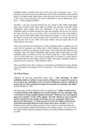 (sallallahu alaihe wa-sallam) did not see His Lord with his physical eyes)…. It is
possible to reconcile between the affirmation of Ibn Abbas (radiyallahu anhu) and the
denial of Aa'ishah (radhi allahu anha) in that the denial can be taken to be the denial
of the vision of the (physical) eyes and its affirmation to be the affirmation of the
heart…” [Fath al-Baaree (8/608)]
Secondly, it can also reconcile between the two sayings of Ibn Abbas (radiyallahu
anhu) and Aa’ishah (radhi allahu anha) in another way and that is that Ibn Abbas
(radiyallahu anhu) speaks about the affirmation of the vision for the Prophet
(sallallahu alaihe wa-sallam) basing this upon the possibility that he saw his Lord in
his sleep, and this is also a true vision. And it is not that he saw him in the Night of
Ascent and Aa’ishah (radhi allahu anha) denied the Prophet’s vision of his Lord on
the Night of Ascent only, not the seeing of his Lord while he was awake and that she
does not deny that he saw Allah in his sleep. Rather, she just negates that he saw
Allah while he was awake.
Those who claim that the Messenger of Allah (sallallahu alaihe wa-sallam) saw his
Lord with his physical eyes bring forth a Daef Hadeeth, no authentic (Saheeh)
traditions are found in accordance to their claim. They bring forth the tradition of at-
Tirmidhee where Ibn Abbas (radiyallahu anhu) narrates that the Messenger of Allah
(sallallahu alaihe wa-sallam) saw his Lord. Ikrima asked him: “Then what about the
verse in which Allah says: ‘No vision can grasp Him’ he replied it is when Allah is
surrounded with His Noor (light), otherwise Allah’s Messenger (sallallahu alaihe wa-
sallam) saw His Lord twice. “This Hadeeth is Daef.”
Thus, according to this, there remains no contradiction and Allah knows best. [Sharah
Usool al-Itiqaad of al-Lailaka'ee, 93/512 as-Sunnah, 1/181 and Sifaat al-Maqdisee pp.
109-111]
The Gift of Miraaj
Abdullah ibn Mas’ood (radiyallahu anhu) said: “…The Messenger of Allah
(sallallahu alaihe wa-sallam) was given three (things): he was given five prayers,
he was given the concluding verses of Soorah al-Baqarah, and the remission of
serious sins for those among his Ummah who associate not anything with Allah.”
[Saheeh Muslim no: 329]
The Messenger of Allah (sallallahu alaihe wa-sallam) said: “Allah revealed to me a
revelation and He made obligatory for me fifty Salaah every day and night. Then
I went down to Moosa (alaihis-salaam) who asked: “What has you Lord enjoined
upon your Ummah?” I said: “Fifty salaahs.” He said: “Return to your Lord and
beg for reduction (in the number of Salaah), for your community shall not be
able to bear this burden. As I had been put to test by the children of Israel and
tried them (and found them too weak to bear such a heavy burden).” So, the
Prophet turned to Jibreel (alaihis-salaam) as if he wanted to consult him about that
issue. Jibreel (alaihis-salaam) informed him of his opinion saying: “Yes, if you wish.”
So, Jibreel (alaihis-salaam) ascended with him to the Allah. [Saheeh al-Bukharee v:9,
no: 608]
Courtesy: abdurrahman.org www.islamcalling.wordpress.com
 