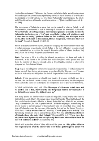 (radiyallahu anhu) said: “Whenever the Prophet (sallallahu alaihe wa-sallam) went out
with us to fight (in Allah's cause) against any nation, he never allowed us to attack till
morning and he would wait and see if he heard Adhaan; he would postpone the attack
and if he did not hear Adhaan he would attack them….” [Saheeh al-Bukharee vol: 1,
no: 584]
The importance of Salaah is so great that one is ordered to observe Salaah in all
circumstances, whether one is sick or traveling or even on the battlefield. Allah says:
“Guard strictly (five obligatory) as-Salawaat (the prayers) especially the middle
Salaah (i.e. the best prayer – ‘Asr’) and stand before Allah with obedience. And
if your fear (an enemy), perform Salaat on foot or riding. And when you are in
safety, offer the Salaah in the manner, He has taught you, which you knew not
(before).” [Soorah al-Baqarah (2): 238-9]
Salaah is not excused from anyone, except the sleeping, the insane or the women who
is in her menstrual or post-natal period. Salaat is the only obligatory worship which
every individual has to perform for himself. The other pillars of Islaam like Fast, Hajj
and Zakaah are excused on certain circumstances like:
Fasts: One who is ill or traveling is allowed to postpone his fasts and make it
afterwards. If the illness is not curable then he is allowed to invite people and feed
them the number of days he missed. Also a breast-feeding mother is allowed to
postpone her fasts, but not Salaah.
Hajj: Hajj is not obligatory on him who does not posses money. If he has money but
has no strength then he can ask someone to perform Hajj for him, or even if he does
not do so he is under no obligation, But Salaah is prescribed in all circumstances.
Zakaah: If one has money he should give charity, if he does not hold any, he is
excused. But the Salaah is not excused even in the times of battle, the Messenger of
Allah (sallallahu alaihe wa-sallam) and his companions used to pray in the battlefield.
Aa’ishah (radhi allahu anha) said: “The Messenger of Allah used to talk to us and
we used to talk to him. But when the time for prayer started, he would act as if
we did not know him or if he did not know us.”
Yet, many people are unaware of as-Salaah and neglect it. Many people who claim to
be the followers of Allah’s Messenger never enter the Masjids. After the Shahadah the
first symbol or the sign of a Muslim is Salaah. In the Qur'aan, Allah did not just say -
"pray salaah (sallu)", he said ‘Aqeemus salaah’ ‘establish the prayer’. Establishing the
prayer means to perform prayer with punctuality and on prescribed time. Once the
time of Salaah becomes due then everything can be delayed but the Salaat. Therefore,
Allah says: “Hafizu ala-as-salawaat” meaning: “Guard your prayer strictly.” Not
Performing prayers on time is similar to rejection: “So, woe unto those performers
of Salaah, those who delay their Salaah.” [Soorah (107): 4-5] “Then, there has
succeeded them a posterity who have given up Salaah and have followed lusts. So
they will be thrown in Hell.” [Soorah (19): 59]
Salaah will be the last pillar of Islam which will be given up: “The pillars of Islam
will be given up on after the another and every time a pillar is given, people will
Courtesy: abdurrahman.org www.islamcalling.wordpress.com
 