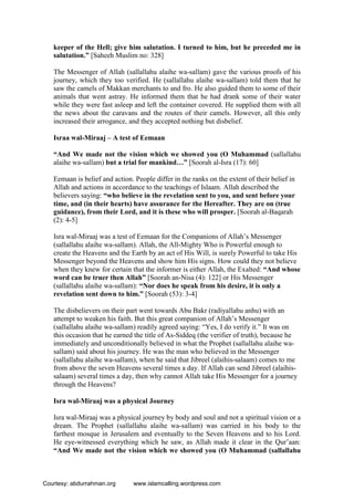 keeper of the Hell; give him salutation. I turned to him, but he preceded me in
salutation.” [Saheeh Muslim no: 328]
The Messenger of Allah (sallallahu alaihe wa-sallam) gave the various proofs of his
journey, which they too verified. He (sallallahu alaihe wa-sallam) told them that he
saw the camels of Makkan merchants to and fro. He also guided them to some of their
animals that went astray. He informed them that he had drank some of their water
while they were fast asleep and left the container covered. He supplied them with all
the news about the caravans and the routes of their camels. However, all this only
increased their arrogance, and they accepted nothing but disbelief.
Israa wal-Miraaj – A test of Eemaan
“And We made not the vision which we showed you (O Muhammad (sallallahu
alaihe wa-sallam) but a trial for mankind…” [Soorah al-Isra (17): 60]
Eemaan is belief and action. People differ in the ranks on the extent of their belief in
Allah and actions in accordance to the teachings of Islaam. Allah described the
believers saying: “who believe in the revelation sent to you, and sent before your
time, and (in their hearts) have assurance for the Hereafter. They are on (true
guidance), from their Lord, and it is these who will prosper. [Soorah al-Baqarah
(2): 4-5]
Isra wal-Miraaj was a test of Eemaan for the Companions of Allah’s Messenger
(sallallahu alaihe wa-sallam). Allah, the All-Mighty Who is Powerful enough to
create the Heavens and the Earth by an act of His Will, is surely Powerful to take His
Messenger beyond the Heavens and show him His signs. How could they not believe
when they knew for certain that the informer is either Allah, the Exalted: “And whose
word can be truer then Allah” [Soorah an-Nisa (4): 122] or His Messenger
(sallallahu alaihe wa-sallam): “Nor does he speak from his desire, it is only a
revelation sent down to him.” [Soorah (53): 3-4]
The disbelievers on their part went towards Abu Bakr (radiyallahu anhu) with an
attempt to weaken his faith. But this great companion of Allah’s Messenger
(sallallahu alaihe wa-sallam) readily agreed saying: “Yes, I do verify it.” It was on
this occasion that he earned the title of As-Siddeq (the verifier of truth), because he
immediately and unconditionally believed in what the Prophet (sallallahu alaihe wa-
sallam) said about his journey. He was the man who believed in the Messenger
(sallallahu alaihe wa-sallam), when he said that Jibreel (alaihis-salaam) comes to me
from above the seven Heavens several times a day. If Allah can send Jibreel (alaihis-
salaam) several times a day, then why cannot Allah take His Messenger for a journey
through the Heavens?
Isra wal-Miraaj was a physical Journey
Isra wal-Miraaj was a physical journey by body and soul and not a spiritual vision or a
dream. The Prophet (sallallahu alaihe wa-sallam) was carried in his body to the
farthest mosque in Jerusalem and eventually to the Seven Heavens and to his Lord.
He eye-witnessed everything which he saw, as Allah made it clear in the Qur’aan:
“And We made not the vision which we showed you (O Muhammad (sallallahu
Courtesy: abdurrahman.org www.islamcalling.wordpress.com
 