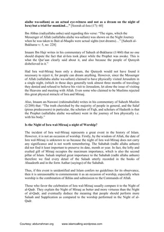 alaihe wa-sallam) as an actual eye-witness and not as a dream on the night of
Isra) but a trial for mankind…” [Soorah al-Isra (17): 60]
Ibn Abbas (radiyallahu anhu) said regarding this verse: “The signs, which the
Messenger of Allah (sallallahu alaihe wa-sallam) was shown on the Night Journey
when he was taken to Bait al-Maqdis were actual sights (not dreams)…” [Saheeh al-
Bukharee v: 5, no: 228]
Imaam Ibn Hajr writes in his commentary of Saheeh al-Bukharee (1/460) that no one
should dispute the fact that al-Isra took place while the Prophet was awake. This is
what the Qur’aan clearly said about it, and also because the people of Quraysh
disbelieved in it.”
Had Isra wal-Miraaj been only a dream, the Quraysh would not have found it
necessary to reject it, for people can dream anything. However, since the Messenger
of Allah (sallallahu alaihe wa-sallam) claimed to have physically visited Jerusalem in
a single night, (which in those days generally took almost three months of traveling)
they denied and refused to believe his visit to Jerusalem, let alone the issue of visiting
the Heavens and meeting with Allah. Even some who claimed to be Muslims rejected
this great physical miracle of Isra and Miraaj.
Also, Imaam an-Nawawi (rahimahullah) writes in his commentary of Saheeh Muslim
(2/209) that: “The truth cherished by the majority of people in general, and the Salaf
(pious predecessors) in particular, the scholars of Fiqh, and scholars of Hadeeth is that
the Prophet (sallallahu alaihe wa-sallam) went in the journey of Isra physically i.e.
with his body.”
Is the Night of Isra wal-Miraaj a night of Worship?
The incident of Isra wal-Miraaj represents a great event in the history of Islam.
However, it is not an occasion of worship. Firstly, by the wisdom of Allah, the date of
Isra wal-Miraaj is unknown to us because the night of Isra wal-Miraaj does not carry
any significance and is not worth remembering. The Sahabah (radhi allahu anhum)
did not find it least important to preserve its date, month or year. In fact, the lofty and
exalted gift of Miraaj occupies the maximum importance, which is also the second
pillar of Islam. Salaah implied great importance to the Sahabah (radhi allahu anhum)
therefore we find every detail of the Salaah utterly recorded in the books of
Ahaadeeth and in the form Aathar (sayings) of the Sahabah.
Thus, if this event is unidentified and Islam confers no guidelines for its observance,
then it is unreasonable to commemorate it as an occasion of worship, especially when
worship is the combination of Ikhlas and submission to the Commands of Allah.
Those who favor the celebration of Isra wal-Miraaj usually compare it to the Night of
al-Qadr. They explain the Night of Miraaj as better and more virtuous than the Night
of al-Qadr, and eventually deduce the meaning that people should perform more
Salaah and Supplication as compared to the worship performed in the Night of al-
Qadr.
Courtesy: abdurrahman.org www.islamcalling.wordpress.com
 