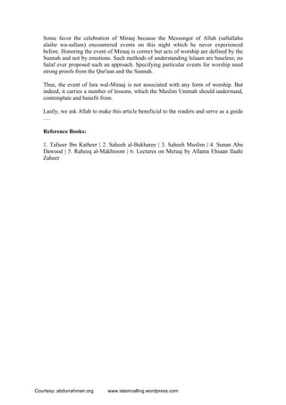 Some favor the celebration of Miraaj because the Messenger of Allah (sallallahu
alaihe wa-sallam) encountered events on this night which he never experienced
before. Honoring the event of Miraaj is correct but acts of worship are defined by the
Sunnah and not by emotions. Such methods of understanding Islaam are baseless; no
Salaf ever proposed such an approach. Specifying particular events for worship need
strong proofs from the Qur'aan and the Sunnah.
Thus, the event of Isra wal-Miraaj is not associated with any form of worship. But
indeed, it carries a number of lessons, which the Muslim Ummah should understand,
contemplate and benefit from.
Lastly, we ask Allah to make this article beneficial to the readers and serve as a guide
….
Reference Books:
1. Tafseer Ibn Katheer | 2. Saheeh al-Bukharee | 3. Saheeh Muslim | 4. Sunan Abu
Dawood | 5. Raheeq al-Makhtoom | 6. Lectures on Meraaj by Allama Ehsaan Ilaahi
Zaheer
Courtesy: abdurrahman.org www.islamcalling.wordpress.com
 
