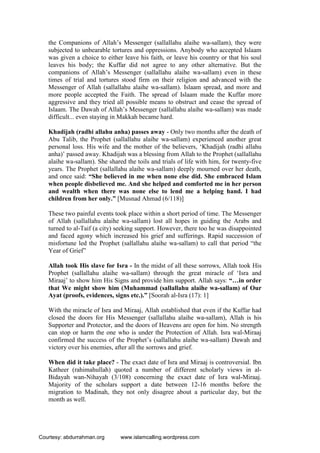 the Companions of Allah’s Messenger (sallallahu alaihe wa-sallam), they were
subjected to unbearable tortures and oppressions. Anybody who accepted Islaam
was given a choice to either leave his faith, or leave his country or that his soul
leaves his body; the Kuffar did not agree to any other alternative. But the
companions of Allah’s Messenger (sallallahu alaihe wa-sallam) even in these
times of trial and tortures stood firm on their religion and advanced with the
Messenger of Allah (sallallahu alaihe wa-sallam). Islaam spread, and more and
more people accepted the Faith. The spread of Islaam made the Kuffar more
aggressive and they tried all possible means to obstruct and cease the spread of
Islaam. The Dawah of Allah’s Messenger (sallallahu alaihe wa-sallam) was made
difficult... even staying in Makkah became hard.
Khadijah (radhi allahu anha) passes away - Only two months after the death of
Abu Talib, the Prophet (sallallahu alaihe wa-sallam) experienced another great
personal loss. His wife and the mother of the believers, ‘Khadijah (radhi allahu
anha)’ passed away. Khadijah was a blessing from Allah to the Prophet (sallallahu
alaihe wa-sallam). She shared the toils and trials of life with him, for twenty-five
years. The Prophet (sallallahu alaihe wa-sallam) deeply mourned over her death,
and once said: “She believed in me when none else did. She embraced Islam
when people disbelieved me. And she helped and comforted me in her person
and wealth when there was none else to lend me a helping hand. I had
children from her only.” [Musnad Ahmad (6/118)]
These two painful events took place within a short period of time. The Messenger
of Allah (sallallahu alaihe wa-sallam) lost all hopes in guiding the Arabs and
turned to al-Taif (a city) seeking support. However, there too he was disappointed
and faced agony which increased his grief and sufferings. Rapid succession of
misfortune led the Prophet (sallallahu alaihe wa-sallam) to call that period “the
Year of Grief”
Allah took His slave for Isra - In the midst of all these sorrows, Allah took His
Prophet (sallallahu alaihe wa-sallam) through the great miracle of ‘Isra and
Miraaj’ to show him His Signs and provide him support. Allah says: “…in order
that We might show him (Muhammad (sallallahu alaihe wa-sallam) of Our
Ayat (proofs, evidences, signs etc.).” [Soorah al-Isra (17): 1]
With the miracle of Isra and Miraaj, Allah established that even if the Kuffar had
closed the doors for His Messenger (sallallahu alaihe wa-sallam), Allah is his
Supporter and Protector, and the doors of Heavens are open for him. No strength
can stop or harm the one who is under the Protection of Allah. Isra wal-Miraaj
confirmed the success of the Prophet’s (sallallahu alaihe wa-sallam) Dawah and
victory over his enemies, after all the sorrows and grief.
When did it take place? - The exact date of Isra and Miraaj is controversial. Ibn
Katheer (rahimahullah) quoted a number of different scholarly views in al-
Bidayah wan-Nihayah (3/108) concerning the exact date of Isra wal-Miraaj.
Majority of the scholars support a date between 12-16 months before the
migration to Madinah, they not only disagree about a particular day, but the
month as well.
Courtesy: abdurrahman.org www.islamcalling.wordpress.com
 