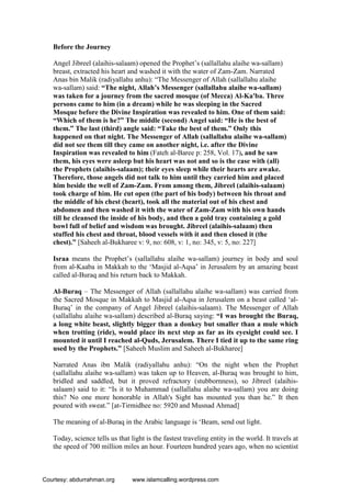 Before the Journey
Angel Jibreel (alaihis-salaam) opened the Prophet’s (sallallahu alaihe wa-sallam)
breast, extracted his heart and washed it with the water of Zam-Zam. Narrated
Anas bin Malik (radiyallahu anhu): “The Messenger of Allah (sallallahu alaihe
wa-sallam) said: “The night, Allah’s Messenger (sallallahu alaihe wa-sallam)
was taken for a journey from the sacred mosque (of Mecca) Al-Ka'ba. Three
persons came to him (in a dream) while he was sleeping in the Sacred
Mosque before the Divine Inspiration was revealed to him. One of them said:
“Which of them is he?” The middle (second) Angel said: “He is the best of
them.” The last (third) angle said: “Take the best of them.” Only this
happened on that night. The Messenger of Allah (sallallahu alaihe wa-sallam)
did not see them till they came on another night, i.e. after the Divine
Inspiration was revealed to him (Fateh al-Baree p: 258, Vol. 17), and he saw
them, his eyes were asleep but his heart was not and so is the case with (all)
the Prophets (alaihis-salaam); their eyes sleep while their hearts are awake.
Therefore, those angels did not talk to him until they carried him and placed
him beside the well of Zam-Zam. From among them, Jibreel (alaihis-salaam)
took charge of him. He cut open (the part of his body) between his throat and
the middle of his chest (heart), took all the material out of his chest and
abdomen and then washed it with the water of Zam-Zam with his own hands
till he cleansed the inside of his body, and then a gold tray containing a gold
bowl full of belief and wisdom was brought. Jibreel (alaihis-salaam) then
stuffed his chest and throat, blood vessels with it and then closed it (the
chest).” [Saheeh al-Bukharee v: 9, no: 608, v: 1, no: 345, v: 5, no: 227]
Israa means the Prophet’s (sallallahu alaihe wa-sallam) journey in body and soul
from al-Kaaba in Makkah to the ‘Masjid al-Aqsa’ in Jerusalem by an amazing beast
called al-Buraq and his return back to Makkah.
Al-Buraq – The Messenger of Allah (sallallahu alaihe wa-sallam) was carried from
the Sacred Mosque in Makkah to Masjid al-Aqsa in Jerusalem on a beast called ‘al-
Buraq’ in the company of Angel Jibreel (alaihis-salaam). The Messenger of Allah
(sallallahu alaihe wa-sallam) described al-Buraq saying: “I was brought the Buraq,
a long white beast, slightly bigger than a donkey but smaller than a mule which
when trotting (ride), would place its next step as far as its eyesight could see. I
mounted it until I reached al-Quds, Jerusalem. There I tied it up to the same ring
used by the Prophets.” [Saheeh Muslim and Saheeh al-Bukharee]
Narrated Anas ibn Malik (radiyallahu anhu): “On the night when the Prophet
(sallallahu alaihe wa-sallam) was taken up to Heaven, al-Buraq was brought to him,
bridled and saddled, but it proved refractory (stubbornness), so Jibreel (alaihis-
salaam) said to it: “Is it to Muhammad (sallallahu alaihe wa-sallam) you are doing
this? No one more honorable in Allah's Sight has mounted you than he.” It then
poured with sweat.” [at-Tirmidhee no: 5920 and Musnad Ahmad]
The meaning of al-Buraq in the Arabic language is ‘Beam, send out light.
Today, science tells us that light is the fastest traveling entity in the world. It travels at
the speed of 700 million miles an hour. Fourteen hundred years ago, when no scientist
Courtesy: abdurrahman.org www.islamcalling.wordpress.com
 