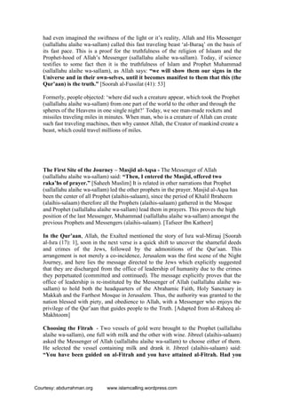 had even imagined the swiftness of the light or it’s reality, Allah and His Messenger
(sallallahu alaihe wa-sallam) called this fast traveling beast ‘al-Buraq’ on the basis of
its fast pace. This is a proof for the truthfulness of the religion of Islaam and the
Prophet-hood of Allah’s Messenger (sallallahu alaihe wa-sallam). Today, if science
testifies to some fact then it is the truthfulness of Islam and Prophet Muhammad
(sallallahu alaihe wa-sallam), as Allah says: “we will show them our signs in the
Universe and in their own-selves, until it becomes manifest to them that this (the
Qur’aan) is the truth.” [Soorah al-Fussilat (41): 53]
Formerly, people objected: ‘where did such a creature appear, which took the Prophet
(sallallahu alaihe wa-sallam) from one part of the world to the other and through the
spheres of the Heavens in one single night?’ Today, we see man-made rockets and
missiles traveling miles in minutes. When man, who is a creature of Allah can create
such fast traveling machines, then why cannot Allah, the Creator of mankind create a
beast, which could travel millions of miles.
The First Site of the Journey – Masjid al-Aqsa - The Messenger of Allah
(sallallahu alaihe wa-sallam) said: “Then, I entered the Masjid, offered two
raka’hs of prayer.” [Saheeh Muslim] It is related in other narrations that Prophet
(sallallahu alaihe wa-sallam) led the other prophets in the prayer. Masjid al-Aqsa has
been the center of all Prophet (alaihis-salaam), since the period of Khalil Ibraheem
(alaihis-salaam) therefore all the Prophets (alaihis-salaam) gathered in the Mosque
and Prophet (sallallahu alaihe wa-sallam) lead them in prayers. This proves the high
position of the last Messenger, Muhammad (sallallahu alaihe wa-sallam) amongst the
previous Prophets and Messengers (alaihis-salaam). [Tafseer Ibn Katheer]
In the Qur’aan, Allah, the Exalted mentioned the story of Isra wal-Miraaj [Soorah
al-Isra (17): 1], soon in the next verse is a quick shift to uncover the shameful deeds
and crimes of the Jews, followed by the admonitions of the Qur’aan. This
arrangement is not merely a co-incidence, Jerusalem was the first scene of the Night
Journey, and here lies the message directed to the Jews which explicitly suggested
that they are discharged from the office of leadership of humanity due to the crimes
they perpetuated (committed and continued). The message explicitly proves that the
office of leadership is re-instituted by the Messenger of Allah (sallallahu alaihe wa-
sallam) to hold both the headquarters of the Abrahamic Faith, Holy Sanctuary in
Makkah and the Farthest Mosque in Jerusalem. Thus, the authority was granted to the
nation blessed with piety, and obedience to Allah, with a Messenger who enjoys the
privilege of the Qur’aan that guides people to the Truth. [Adapted from al-Raheeq al-
Makhtoom]
Choosing the Fitrah - Two vessels of gold were brought to the Prophet (sallallahu
alaihe wa-sallam), one full with milk and the other with wine. Jibreel (alaihis-salaam)
asked the Messenger of Allah (sallallahu alaihe wa-sallam) to choose either of them.
He selected the vessel containing milk and drank it. Jibreel (alaihis-salaam) said:
“You have been guided on al-Fitrah and you have attained al-Fitrah. Had you
Courtesy: abdurrahman.org www.islamcalling.wordpress.com
 