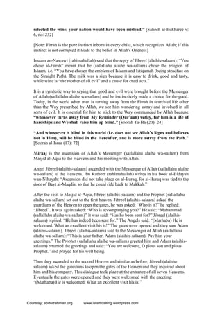 selected the wine, your nation would have been mislead.” [Saheeh al-Bukharee v:
6, no: 232]
[Note: Fitrah is the pure instinct inborn in every child, which recognizes Allah; if this
instinct is not corrupted it leads to the belief in Allah's Oneness]
Imaam an-Nawawi (rahimahullah) said that the reply of Jibreel (alaihis-salaam): “You
chose al-Fitrah” meant that he (sallallahu alaihe wa-sallam) chose the religion of
Islaam, i.e. “You have chosen the emblem of Islaam and Istiqamah (being steadfast on
the Straight Path). The milk was a sign because it is easy to drink, good and tasty,
while wine is “the mother of all evil” and a cause for cruel acts.”
It is a symbolic way to saying that good and evil were brought before the Messenger
of Allah (sallallahu alaihe wa-sallam) and he instinctively made a choice for the good.
Today, in the world when man is turning away from the Fitrah in search of life other
than the Way prescribed by Allah, we see him wandering astray and involved in all
sorts of evil. It is essential for him to stick to the Way commanded by Allah because
“whosoever turns away from My Reminder (Qur’aan) verily, for him is a life of
hardships and We shall raise him up blind.” [Soorah Ta-Ha (20): 24]
“And whosoever is blind in this world (i.e. does not see Allah’s Signs and believes
not in Him), will be blind in the Hereafter, and is more astray from the Path.”
[Soorah al-Israa (17): 72]
Miraaj is the ascension of Allah’s Messenger (sallallahu alaihe wa-sallam) from
Masjid al-Aqsa to the Heavens and his meeting with Allah.
Angel Jibreel (alaihis-salaam) ascended with the Messenger of Allah (sallallahu alaihe
wa-sallam) to the Heavens. Ibn Katheer (rahimahullah) writes in his book al-Bidayah
wan-Nihayah: “Ascension did not take place on al-Buraq, for al-Buraq was tied to the
door of Bayt al-Maqdis, so that he could ride back to Makkah.”
After the visit to Masjid al-Aqsa, Jibreel (alaihis-salaam) and the Prophet (sallallahu
alaihe wa-sallam) set out to the first heaven. Jibreel (alaihis-salaam) asked the
guardians of the Heaven to open the gates, he was asked: “Who is it?” he replied:
“Jibreel”. It was again asked: “Who is accompanying you?” He said: “Muhammad
(sallallahu alaihe wa-sallam)” It was said: “Has he been sent for?” Jibreel (alaihis-
salaam) replied: “He has indeed been sent for.” The Angels said: “(Marhaba) He is
welcomed. What an excellent visit his is!” The gates were opened and they saw Adam
(alaihis-salaam). Jibreel (alaihis-salaam) said to the Messenger of Allah (sallallahu
alaihe wa-sallam): “This is your father, Adam (alaihis-salaam). Pay him your
greetings.” The Prophet (sallallahu alaihe wa-sallam) greeted him and Adam (alaihis-
salaam) returned the greetings and said: “You are welcome, O pious son and pious
Prophet.” and prayed for his well being.
Then they ascended to the second Heaven and similar as before, Jibreel (alaihis-
salaam) asked the guardians to open the gates of the Heaven and they inquired about
him and his company. This dialogue took place at the entrance of all seven Heavens.
Eventually the gates were opened and they were welcomed with the greeting:
“(Marhaba) He is welcomed. What an excellent visit his is!”
Courtesy: abdurrahman.org www.islamcalling.wordpress.com
 