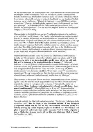 On the second Heaven, the Messenger of Allah (sallallahu alaihe wa-sallam) saw Eesa
Ibn Maryam (alaihis-salaam) and Yahya Ibn Zakariyyah (alaihis-salaam) cousins
from the maternal side. The Prophet (sallallahu alaihe wa-sallam) further said: “I met
Jesus (alaihis-salaam). He was one of moderate height and was red-faced as if he had
just come out of a bathroom…” [Saheeh al-Bukharee v: 4, no: 647] Jibreel (alaihis-
salaam) said: “These are Yahya Ibn Zakariyyah and Jesus (alaihis-salaam); pay them
your greetings.” The Prophet (sallallahu alaihe wa-sallam) greeted them, both
returned the greeting and said: “You are welcome, O pious brother and pious Prophet”
and prayed for his well-being.
They ascended to the third Heaven and saw Yusuf (alaihis-salaam), who had been
given half of the (world’s) beauty. The Prophet (sallallahu alaihe wa-sallam) greeted
him and he returned the greetings and welcomed him and ascended with them to the
fourth Heaven. The gates were opened and Idris (alaihis-salaam) was there. Allah says
about him: “We evaluated him to the exalted position.” [Soorah (19): 57] Idris
(alaihis-salaam) welcomed the Prophet (sallallahu alaihe wa-sallam) and they greeted
each other. Then Idris (alaihis-salaam) ascended with them to the fifth Heaven and
there was Haroon (alaihis-salaam), he welcomed them, returned the greetings and
prayed for the well being of the Prophet (sallallahu alaihe wa-sallam).
Then the Prophet (sallallahu alaihe wa-sallam) was taken to the sixth Heaven and
there he saw Moosa (alaihis-salaam), he (sallallahu alaihe wa-sallam) said: “I met
Moses on the night of my Ascension to Heaven. He was a tall person with lank
hair as if he belonged to the people of the tribe of Shanu's….” [Saheeh al-
Bukharee v: 4, no: 647] Moosa (alaihis-salaam) welcomed the Messenger (sallallahu
alaihe wa-sallam), they greeted each other and Moosa (alaihis-salaam) prayed for the
well being of the Prophet (sallallahu alaihe wa-sallam). When they left, Moosa
(alaihis-salaam) wept. Someone asked him: “What makes you cry?” Moosa (alaihis-
salaam) said: “I weep because after me there has been sent (as Prophet) a young man
whose followers will enter Paradise in greater number than my followers.”
They ascended to the seventh Heaven and found Ibraheem (alaihis-salaam) reclining
against Baitul Ma’mur (the much-frequented House), into which seventy thousand
angels (who will never visit again) enter every day...” He (sallallahu alaihe wa-
sallam) said: “I saw Ibraheem (radiyallahu anhu), whom I resembled more than
any of his children did.” [Saheeh al-Bukharee v: 4, no: 647] Ibraheem (alaihis-
salaam) welcomed the Prophet (sallallahu alaihe wa-sallam) and they greeted each
other and Ibraheem (alaihis-salaam) prayed for the well being of Prophet (sallallahu
alaihe wa-sallam).” [Refer to the narrations of Saheeh al-Bukharee v: 5, no: 227 and
Saheeh Muslim]
Narrated Abdullah ibn Mas’ood (radiyallahu anhu): “The Prophet (sallallahu alaihe
wa-sallam) said: “On the night of my Ascension (Miraaj) I met Ibraheem
(radiyallahu anhu) and he said to me: “Muhammad (sallallahu alaihe wa-
sallam), Convey my salaam to your people and tell them that Paradise is a vast
plain of pure soil and sweet water and its trees cry: ‘Holy is Allah, all praise is
due to Allah, there is none worthy of worship save Allah, and Allah is Great.”
[at-Tirmidhee no: 1445]
Courtesy: abdurrahman.org www.islamcalling.wordpress.com
 