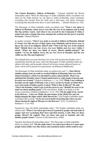 The Utmost Boundary: Sidhrat al-Muntaha – Narrated Abdullah ibn Mas'ud
(radiyallahu anhu) “When the Messenger of Allah (sallallahu alaihe wa-sallam) was
taken for the Night Journey, he was taken to Sidrat al-Muntaha, where terminates
everything that ascends from the Earth and is held there, and where terminates
everything that descends from above it and is held there…” [Saheeh Muslim no: 329]
The Messenger of Allah (sallallahu alaihe wa-sallam) said: “Then I was taken to
Sidhrat al-Muntaha, whose leaves were like the ears of an elephant and its fruit
like big earthen vessels. And when it was covered by the Command of Allah, it
underwent such a change that none amongst the creation has the power to praise
its beauty.” [Saheeh Muslim]
In another narration: “Then I was made to ascend to Sidhrat al-Muntaha. Behold
it’s fruits were like the jars of Hajr (place near Madinah) and its leaves were as
big as the ears of an elephant. Jibreel said: “This is the lote tree of the farthest
limit.” Behold there ran four rivers, two were hidden and two were visible. I
asked: “What are these two kinds of rivers, Jibreel (alaihis-salaam)?” He
replied: “As for the hidden rivers, the are two rivers in Paradise and the two
visible are the Nile and Euphrates.”
This Hadeeth does not mean that these two rivers well up from the Paradise, but it
symbolically describe the areas, where the Messenger of Allah (sallallahu alaihe wa-
sallam) will settle, and the people whereof will always remain adherent bearers of
Islam, which will be passed on to generations. [ar-Raheeq al-Makhtoom]
The Messenger of Allah (sallallahu alaihe wa-sallam) also said: “…Then Jibreel
(alaihis-salaam) took me until we reached Sidhrat al-Muntaha (lote tree of the
utmost boundary), which was shrouded in colors, indescribable. Then I was
admitted into Paradise where I found small (tents) or walls (made) of pearls and
its earth was of musk.” [Saheeh al-Bukharee v: 1, no: 345] “While I was walking in
Paradise (on the night of Miraaj), I saw a river, on the two banks of which there
were tents made of hollow pearls. I asked, 'What is this, O Jibreel?' He said,
'That is the Kauthar, which Your Lord has given to you.” Behold! Its scent or its
mud was sharp smelling musk!” (The sub-narrator, Hudba is in doubt as to the
correct expression.) [Saheeh al-Bukharee v: 8, no: 583] “On the night of my Ascent
to the Heaven… I also saw Malik, the gate-keeper of the (Hell) Fire and Ad-
Dajjal amongst the Signs which Allah showed me.” [The Prophet (sallallahu alaihe
wa-sallam) then recited]: “So be not you in doubt of meeting him when you met
Moosa during the night of Miraaj over the Heavens.” [(32): 23] [Saheeh al-
Bukharee v: 4, no: 462]
Narrated by Anas ibn Malik (radiyallahu anhu): “The Prophet (sallallahu alaihe wa-
sallam) said: “When I was taken up to heaven I passed by people who had nails of
copper and were scratching their faces and their breasts. I said: Who are these
people, Jibreel? He replied: They are those who used to backbite and who
slander people's honor.” [Sunan of Abu-Dawood no: 4860]
Narrated Abu Hurayrah (radiyallahu anhu): “The Messenger of Allah (sallallahu
alaihe wa-sallam) said: “On the night when I was taken up to Heaven I came upon
people whose bellies were like houses and contained snakes which could be seen
Courtesy: abdurrahman.org www.islamcalling.wordpress.com
 