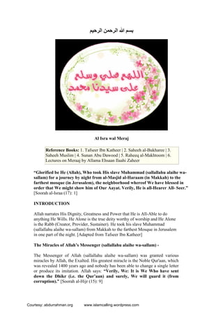 ‫اﻟﺮﺣﯿﻢ‬ ‫اﻟﺮﺣﻤﻦ‬ ‫ﷲ‬ ‫ﺑﺴﻢ‬
Al Isra wal Meraj
Reference Books: 1. Tafseer Ibn Katheer | 2. Saheeh al-Bukharee | 3.
Saheeh Muslim | 4. Sunan Abu Dawood | 5. Raheeq al-Makhtoom | 6.
Lectures on Meraaj by Allama Ehsaan Ilaahi Zaheer
“Glorified be He (Allah), Who took His slave Muhammad (sallallahu alaihe wa-
sallam) for a journey by night from al-Masjid al-Haraam (in Makkah) to the
farthest mosque (in Jerusalem), the neighborhood whereof We have blessed in
order that We might show him of Our Aayat. Verily, He is all-Hearer All- Seer.”
[Soorah al-Israa (17): 1]
INTRODUCTION
Allah narrates His Dignity, Greatness and Power that He is All-Able to do
anything He Wills. He Alone is the true deity worthy of worship and He Alone
is the Rabb (Creator, Provider, Sustainer). He took his slave Muhammad
(sallallahu alaihe wa-sallam) from Makkah to the farthest Mosque in Jerusalem
in one part of the night. [Adapted from Tafseer Ibn Katheer]
The Miracles of Allah’s Messenger (sallallahu alaihe wa-sallam) -
The Messenger of Allah (sallallahu alaihe wa-sallam) was granted various
miracles by Allah, the Exalted. His greatest miracle is the Noble Qur'aan, which
was revealed 1400 years ago and nobody has been able to change a single letter
or produce its imitation. Allah says: “Verily, We: It is We Who have sent
down the Dhikr (i.e. the Qur’aan) and surely, We will guard it (from
corruption).” [Soorah al-Hijr (15): 9]
Courtesy: abdurrahman.org www.islamcalling.wordpress.com
 