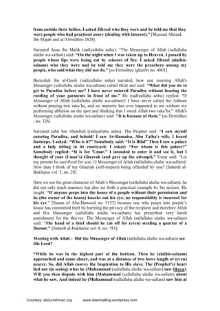 from outside their bellies. I asked Jibreel who they were and he told me that they
were people who had practiced usury (dealing with interest).” [Musnad Ahmad,
Ibn Majah and at-Tirmidhee 2828]
Narrated Anas ibn Malik (radiyallahu anhu): “The Messenger of Allah (sallallahu
alaihe wa-sallam) said: “On the night when I was taken up to Heaven, I passed by
people whose lips were being cut by scissors of fire. I asked Jibreel (alaihis-
salaam) who they were and he told me they were the preachers among my
people, who said what they did not do.” [at-Tirmidhee (gharib) no: 4801]
Buraydah ibn al-Hasib (radiyallahu anhu) narrated, how one morning Allah's
Messenger (sallallahu alaihe wa-sallam) called Bilal and said: “What did you do to
get to Paradise before me? I have never entered Paradise without hearing the
rustling of your garments in front of me.” He (radiyallahu anhu) replied: "O
Messenger of Allah (sallallahu alaihe wa-sallam)! I have never called the Adhaan
without praying two raka’hs, and no impurity has ever happened to me without my
performing ablution on the spot and thinking that I owed Allah two raka’hs." Allah's
Messenger (sallallahu alaihe wa-sallam) said: "It is because of them." [at-Tirmidhee
, no: 326]
Narrated Jabir bin Abdullah (radiyallahu anhu): The Prophet said: “I saw myself
entering Paradise, and behold! I saw Ar-Rumaisa, Abu Talha's wife. I heard
footsteps. I asked: “Who is it?” Somebody said: “It is Bilal” Then I saw a palace
and a lady sitting in its courtyard. I asked: “For whom is this palace?”
Somebody replied: “It is for 'Umar.” I intended to enter it and see it, but I
thought of your (Umar's) Gheerah (and gave up the attempt)." Umar said: “Let
my parents be sacrificed for you, O Messenger of Allah (sallallahu alaihe wa-sallam)!
How dare I think of my Gheerah (self-respect) being offended by you? [Saheeh al-
Bukharee vol: 5, no: 28]
Here we see the great character of Allah’s Messenger (sallallahu alaihe wa-sallam); he
did not only teach manners but also set forth a practical example by his actions. He
taught: “If anyone peeps into the house of a people without their permission and
he (the owner of the house) knocks out his eye, no responsibility is incurred for
his eye.” [Sunan of Abu-Dawood no: 5153] because one who peeps into people’s
house has committed theft by harming the privacy of the recipient and therefore Allah
and His Messenger (sallallahu alaihe wa-sallam) has prescribed very harsh
punishment for the thieves: The Messenger of Allah (sallallahu alaihe wa-sallam)
said: “The hand of a thief should be cut off for (even) stealing a quarter of a
Deenar." [Saheeh al-Bukharee vol: 8, no: 781]
Meeting with Allah - Did the Messenger of Allah (sallallahu alaihe wa-sallam) see
His Lord?
“While he was in the highest part of the horizon. Then he (alaihis-salaam)
approached and came closer, and was at a distance of two bows length or (even)
nearer. So, did Allah convey the Inspiration to His slave. The (Prophet’s) heart
lied not (in seeing) what he (Muhammad (sallallahu alaihe wa-sallam) saw (Ruya).
Will you then dispute with him (Muhammad (sallallahu alaihe wa-sallam) about
what he saw. And indeed he (Muhammad (sallallahu alaihe wa-sallam) saw him at
Courtesy: abdurrahman.org www.islamcalling.wordpress.com
 