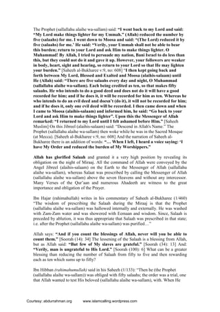 The Prophet (sallallahu alaihe wa-sallam) said: “I went back to my Lord and said:
“My Lord make things lighter for my Ummah.” (Allah) reduced the number by
five (salaahs) for me. I went down to Moosa and said: “(The Lord) reduced it by
five (salaahs) for me.’ He said: “Verily, your Ummah shall not be able to bear
this burden; return to your Lord and ask Him to make things lighter. O
Muhammad! By Allah, I tried to persuade my nation, Bani Israel to do less than
this, but they could not do it and gave it up. However, your followers are weaker
in body, heart, sight and hearing, so return to your Lord so that He may lighten
your burden.” [Saheeh al-Bukharee v:9, no: 608] “I then kept going back and
forth between My Lord, Blessed and Exalted and Moosa (alaihis-salaam) until
He (Allah) said: “There are five salaahs every day and night, O Muhammad
(sallallahu alaihe wa-sallam). Each being credited as ten, so that makes fifty
salaahs. He who intends to do a good deed and does not do it will have a good
recorded for him; and if he does it, it will be recorded for him as ten. Whereas he
who intends to do an evil deed and doesn’t (do it), it will not be recorded for him;
and if he does it, only one evil deed will be recorded. I then came down and when
I came to Moosa (alaihis-salaam) and informed him, he said: “Go back to your
Lord and ask Him to make things lighter”. Upon this the Messenger of Allah
remarked: “I returned to my Lord until I felt ashamed before Him.” [Saheeh
Muslim] On this Jibreel (alaihis-salaam) said: “Descend in Allah's Name.” The
Prophet (sallallahu alaihe wa-sallam) then woke while he was in the Sacred Mosque
(at Mecca). [Saheeh al-Bukharee v:9, no: 608] And the narration of Saheeh al-
Bukharee there is an addition of words: “… When I left, I heard a voice saying: ‘I
have My Order and reduced the burden of My Worshippers.”
Allah has glorified Salaah and granted it a very high position by revealing its
obligation on the night of Miraaj. All the command of Allah were conveyed by the
Angel Jibreel (alaihis-salaam) on the Earth to the Messenger of Allah (sallallahu
alaihe wa-sallam), whereas Salaat was prescribed by calling the Messenger of Allah
(sallallahu alaihe wa-sallam) above the seven Heavens and without any intercessor.
Many Verses of the Qur’aan and numerous Ahadeeth are witness to the great
importance and obligation of the Prayer.
Ibn Hajar (rahimahullah) writes in his commentary of Saheeh al-Bukharee (1/460)
“The wisdom of prescribing the Salaah during the Miraaj is that the Prophet
(sallallahu alaihe wa-sallam) was hallowed internally and externally. He was washed
with Zam-Zam water and was showered with Eemaan and wisdom. Since, Salaah is
preceded by ablution, it was thus appropriate that Salaah was prescribed in that state;
i.e. after the Prophet (sallallahu alaihe wa-sallam) was purified…”
Allah says: “And if you count the blessings of Allah, never will you be able to
count them.” [Soorah (14): 34] The lessening of the Salaah is a blessing from Allah,
but as Allah said: “But few of My slaves are grateful.” [Soorah (34): 13] And:
“Verily, man is ungrateful to His Lord.” [Soorah (100): 6] What can be a greater
blessing than reducing the number of Salaah from fifty to five and then rewarding
each as ten which sums up to fifty?
Ibn Hibban (rahimahumullah) said in his Saheeh (1/133): “Then he (the Prophet
(sallallahu alaihe wa-sallam)) was obliged with fifty salaahs; the order was a trial, one
that Allah wanted to test His beloved (sallallahu alaihe wa-sallam), with. When He
Courtesy: abdurrahman.org www.islamcalling.wordpress.com
 