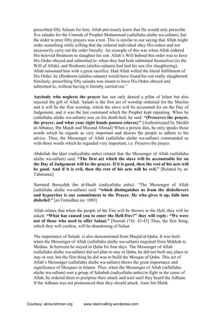 prescribed fifty Salaats for him, Allah previously knew that He would only prescribe
five salaahs for the Ummah of Prophet Muhammad (sallallahu alaihe wa-sallam), but
the order to pray fifty prayers was a test. This is similar to our saying that Allah might
order something while willing that the ordered individual obey His orders and not
necessarily carry out the order literally. An example of this was when Allah ordered
His beloved Ibraheem to slaughter his son. Allah’s Will behind this order was to have
His Order obeyed and submitted to: when they had both submitted themselves (to the
Will of Allah), and Ibraheem (alaihis-salaam) had laid his son (for slaughtering),
Allah ransomed him with a great sacrifice. Had Allah willed the literal fulfillment of
His Order, he (Ibraheem (alaihis-salaam) would have found his son really slaughtered.
Similarly, prescribing fifty salaahs was meant to have His Order obeyed and
submitted to, without having it literally carried out.”
Anybody who neglects the prayer has not only denied a pillar of Islam but also
rejected the gift of Allah. Salaah is the first act of worship ordained for the Muslim
and it will be the first worship, which the slave will be accounted for on the Day of
Judgement, and it was the last command which the Prophet kept repeating. When he
(sallallahu alaihe wa-sallam) was on his death-bed, he said: “(Preserve) the prayer,
the prayer, and what your right hands possess (slaves).” [Authenticated by Sheikh
al-Albanee, Ibn Majah and Musnad Ahmad] When a person dies, he only speaks those
words which he regards as very important and desires the people to adhere to his
advice. Thus, the Messenger of Allah (sallallahu alaihe wa-sallam) commanded us
with those words which he regarded very important, i.e. Preserve the prayer.
Abdullah ibn Qart (radiyallahu anhu) related that the Messenger of Allah (sallallahu
alaihe wa-sallam) said: “The first act which the slave will be accountable for on
the Day of Judgement will be the prayer. If it is good, then the rest of his acts will
be good. And if it is evil, then the rest of his acts will be evil.” [Related by at-
Tabaranee]
Narrated Buraydah ibn al-Hasib (radiyallahu anhu): “The Messenger of Allah
(sallallahu alaihe wa-sallam) said: “which distinguishes us from the disbelievers
and hypocrites is our commitment to the Prayer. He who gives it up, falls into
disbelief.” [al-Tirmidhee no: 1083]
Allah relates that when the people of the Fire will be thrown in the Hell, they will be
asked: “What has caused you to enter the Hell-Fire?” they will reply: “We were
not of those who used to offer Salaat.” [Soorah (74): 42-43] Thus, the first thing,
which they will confess, will be abandoning of Salaat.
The importance of Salaah is also demonstrated from Masjid al-Quba. It was built
when the Messenger of Allah (sallallahu alaihe wa-sallam) migrated from Makkah to
Medina. In between he stayed in Quba for four days. The Messenger of Allah
(sallallahu alaihe wa-sallam) did not plan to stay in Quba, he did not built any place to
stay or rest, but the first thing he did was to build the Mosque of Quba. This act of
Allah’s Messenger (sallallahu alaihe wa-sallam) shows the great importance and
significance of Mosques in Islaam. Thus, when the Messenger of Allah (sallallahu
alaihe wa-sallam) sent a group of Sahabah (radiyallahu anhu) to fight in the cause of
Allah, he ordered them to postpone their attack and wait until they heard the Adhaan.
If the Adhaan was not pronounced then they should attack. Anas bin Malik
Courtesy: abdurrahman.org www.islamcalling.wordpress.com
 