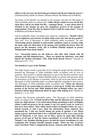 adhere to the next one; the first being government and the last being the prayer.”
[Authenticated by Sheikh al-Albanee, Musnad Ahmad, Ibn Hibban and al-Haakim]
The hearts of the Muslims are attached to the mosques, and thus the Messenger of
Allah (sallallahu alaihe wa-sallam) said: “Allah will give shade to seven, on the Day
when there will be not shade but His… (amongst them)… a man whose heart is
attached to the mosque (to pray the compulsory prayers in the mosque in
congregation). From the time he departs from it until he comes back.” [Saheeh
al-Bukharee and Saheeh Muslim]
And he (sallallahu alaihe wa-sallam) once asked his companions: “Should I direct
you to (righteous) acts because of which Allah erases sins and elevates grades?”
They said: ‘Yes, O Messenger of Allah (sallallahu alaihe wa-sallam)!” He said:
“Performing perfect ablution in unfavorable conditions (such as extreme cold),
the many steps one often takes to the mosque and awaiting the prayer after the
prayer (in the mosque); verily, this is ar-Ribat (Muslim outposts to protect
Muslim lands from enemy lands).”
Thus: “Successful indeed are the believers who offer their Salaah with all
solemnly and full submissiveness… These are indeed the inheritors, who shall
inherit the Firdaus (Paradise). They shall dwell therein forever.” [Soorah al-
Muminoon (23): 1-11]
The disbeliever’s jeer at the Muslims
The Night Journey raised a good deal of stir among the people and the disbelievers
harassed the Messenger of Allah (sallallahu alaihe wa-sallam) with all sorts of
questions. They found it a suitable opportunity to jeer at the Muslims and their creed.
They asked the Messenger of Allah (sallallahu alaihe wa-sallam) with questions about
the description of the Mosque in Jerusalem, where he had never gone before and the
Messenger of Allah (sallallahu alaihe wa-sallam) rightfully responded to their queries.
The Messenger of Allah (sallallahu alaihe wa-sallam) said: “When the Quraysh
disbelieved in me (concerning my journey), I stood up in Al-Hijr (the unfooted
portion of the Ka’ba) and Allah displayed Bait al-Maqdis before me, and I
started to inform them (Quraysh) about its signs while looking at it.” [Saheeh al-
Bukharee v: 6, no: 233]
Narrated Abu Hurayrah (radiyallahu anhu): “The Messenger of Allah (sallallahu
alaihe wa-sallam) said: “I found myself in Hijr and the Quraysh were asking me
about my night journey. I was asked about things pertaining to Bayt al-Maqdis,
which I could not preserve (in my mind). I was very much vexed, so vexed as I
had never been before. Then Allah raised it (Bayt al-Maqdis) before my eyes. I
looked towards it, and I gave them the information about whatever they
questioned me. I also saw myself among the group of apostles. I saw Moses
saying a prayer and found him to be a well-built man as if he were a man of the
tribe of Shanu'ah. I saw Jesus, son of Mary, (peace be upon him) offering
prayer; of all men he had the closest resemblance to Urwah ibn Mas'ud ath-
Thaqafi. I saw Ibrahim offering prayer; he had the closest resemblance to your
companion (the Prophet himself) amongst people. When the time of prayer
came I led them. When I completed the prayer, someone said: Here is Malik, the
Courtesy: abdurrahman.org www.islamcalling.wordpress.com
 