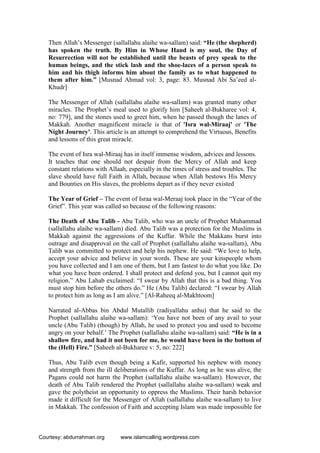Then Allah’s Messenger (sallallahu alaihe wa-sallam) said: “He (the shepherd)
has spoken the truth. By Him in Whose Hand is my soul, the Day of
Resurrection will not be established until the beasts of prey speak to the
human beings, and the stick lash and the shoe-laces of a person speak to
him and his thigh informs him about the family as to what happened to
them after him.” [Musnad Ahmad vol: 3, page: 83. Musnad Abi Sa’eed al-
Khudr]
The Messenger of Allah (sallallahu alaihe wa-sallam) was granted many other
miracles. The Prophet’s meal used to glorify him [Saheeh al-Bukharee vol: 4,
no: 779], and the stones used to greet him, when he passed though the lanes of
Makkah. Another magnificent miracle is that of 'Isra wal-Miraaj' or 'The
Night Journey'. This article is an attempt to comprehend the Virtuous, Benefits
and lessons of this great miracle.
The event of Isra wal-Miraaj has in itself immense wisdom, advices and lessons.
It teaches that one should not despair from the Mercy of Allah and keep
constant relations with Allaah, especially in the times of stress and troubles. The
slave should have full Faith in Allah, because when Allah bestows His Mercy
and Bounties on His slaves, the problems depart as if they never existed
The Year of Grief – The event of Israa wal-Meraaj took place in the “Year of the
Grief”. This year was called so because of the following reasons:
The Death of Abu Talib - Abu Talib, who was an uncle of Prophet Muhammad
(sallallahu alaihe wa-sallam) died. Abu Talib was a protection for the Muslims in
Makkah against the aggressions of the Kuffar. While the Makkans burst into
outrage and disapproval on the call of Prophet (sallallahu alaihe wa-sallam), Abu
Talib was committed to protect and help his nephew. He said: “We love to help,
accept your advice and believe in your words. These are your kinspeople whom
you have collected and I am one of them, but I am fastest to do what you like. Do
what you have been ordered. I shall protect and defend you, but I cannot quit my
religion.” Abu Lahab exclaimed: “I swear by Allah that this is a bad thing. You
must stop him before the others do.” He (Abu Talib) declared: “I swear by Allah
to protect him as long as I am alive.” [Al-Raheeq al-Makhtoom]
Narrated al-Abbas bin Abdul Mutallib (radiyallahu anhu) that he said to the
Prophet (sallallahu alaihe wa-sallam): ‘You have not been of any avail to your
uncle (Abu Talib) (though) by Allah, he used to protect you and used to become
angry on your behalf.’ The Prophet (sallallahu alaihe wa-sallam) said: “He is in a
shallow fire, and had it not been for me, he would have been in the bottom of
the (Hell) Fire.” [Saheeh al-Bukharee v: 5, no: 222]
Thus, Abu Talib even though being a Kafir, supported his nephew with money
and strength from the ill deliberations of the Kuffar. As long as he was alive, the
Pagans could not harm the Prophet (sallallahu alaihe wa-sallam). However, the
death of Abu Talib rendered the Prophet (sallallahu alaihe wa-sallam) weak and
gave the polytheist an opportunity to oppress the Muslims. Their harsh behavior
made it difficult for the Messenger of Allah (sallallahu alaihe wa-sallam) to live
in Makkah. The confession of Faith and accepting Islam was made impossible for
Courtesy: abdurrahman.org www.islamcalling.wordpress.com
 