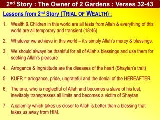 2nd Story : The Owner of 2 Gardens : Verses 32-43
Lessons from 2nd Story (TRIAL OF WEALTH) :
1. Wealth & Children in this world are all tests from Allah & everything of this
world are all temporary and transient (18:46)
2. Whatever we achieve in this world – it’s simply Allah’s mercy & blessings.
3. We should always be thankful for all of Allah’s blessings and use them for
seeking Allah’s pleasure
4. Arrogance & Ingratitude are the diseases of the heart (Shaytan’s trait)
5. KUFR = arrogance, pride, ungrateful and the denial of the HEREAFTER.
6. The one, who is neglectful of Allah and becomes a slave of his lust,
inevitably transgresses all limits and becomes a victim of Shaytan
7. A calamity which takes us closer to Allah is better than a blessing that
takes us away from HIM.
 