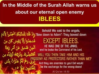 In the Middle of the Surah Allah warns us
about our eternal open enemy
IBLEES
َ‫م‬َ‫د‬ٓ‫أ‬ ِ‫ۡل‬ ْ‫ا‬‫و‬ُ‫ُد‬ ۡ‫ۡس‬‫أ‬ ِ‫ة‬َ‫ك‬ِ‫ئ‬ٓ‫ـ‬َ‫ل‬َ‫م‬ۡ‫ل‬ِ‫ل‬ ‫ا‬َ‫ن‬ۡ‫ل‬ُ‫ق‬ ۡ‫ذ‬
ِ
‫ا‬َ‫و‬
ٓ َّ‫َل‬
ِ
‫ا‬ ْ‫ا‬ٓ‫و‬ُ‫د‬َ‫ج‬ َ‫س‬َ‫ف‬َ‫ن‬َ‫َك‬ َ‫يس‬ِ‫ل‬ۡ‫ب‬
ِ
‫ا‬َ‫ن‬ِ‫م‬
َ‫ع‬ َ‫ق‬ َ‫س‬َ‫ف‬َ‫ف‬ ِِ‫ن‬ِ‫ج‬ۡ‫ل‬‫أ‬ِِ‫ب‬َ‫ر‬ ِ‫ر‬ۡ‫م‬َ‫أ‬ ۡ‫ن‬ٓۗٓ‫ۦ‬ِ‫ه‬
ُ‫ه‬َ‫ن‬‫و‬ُ‫ذ‬ِ‫خ‬َّ‫ت‬َ‫ت‬َ‫ف‬َ‫أ‬ٓ‫ۥ‬ُ‫ه‬َ‫ت‬َّ‫ي‬ِِ‫ر‬ُ‫ذ‬َ‫و‬ ‫ۥ‬‫ن‬ِ‫م‬ َ‫ء‬ٓ‫ا‬َ‫ي‬ِ‫ل‬ۡ‫و‬َ‫أ‬
َ‫ع‬ ۡ ُ‫ُك‬َ‫ل‬ ُۡ‫ُه‬َ‫و‬ ِ‫ُوِن‬‫د‬ۡ‫ئ‬ِ‫ب‬ ۡۚۚ ُّۢ‫و‬ُ‫د‬َ‫س‬
َ‫د‬َ‫ب‬ َ‫ۡي‬ِ‫م‬ِ‫ل‬‫ـ‬َّ‫لظ‬ِ‫ل‬ٗ‫َل‬٠٥
 