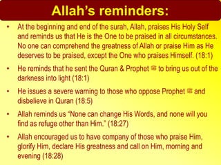 Allah’s reminders:
• At the beginning and end of the surah, Allah, praises His Holy Self
and reminds us that He is the One to be praised in all circumstances.
No one can comprehend the greatness of Allah or praise Him as He
deserves to be praised, except the One who praises Himself. (18:1)
• He reminds that he sent the Quran & Prophet ‫ﷺ‬ to bring us out of the
darkness into light (18:1)
• He issues a severe warning to those who oppose Prophet ‫ﷺ‬ and
disbelieve in Quran (18:5)
• Allah reminds us “None can change His Words, and none will you
find as refuge other than Him.” (18:27)
• Allah encouraged us to have company of those who praise Him,
glorify Him, declare His greatness and call on Him, morning and
evening (18:28)
 