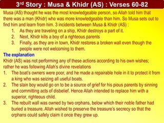Musa (AS) thought he was the most knowledgeable person, so Allah told him that
there was a man (Khidr) who was more knowledgeable than him. So Musa sets out to
find him and learn from him. 3 incidents between Musa & Khidr (AS) :
1. As they are traveling on a ship, Khidr destroys a part of it.
2. Next, Khidr kills a boy of a righteous parents
3. Finally, as they are in town, Khidr restores a broken wall even though the
people were not welcoming to them.
The explanation
Khidr (AS) was not performing any of these actions according to his own wishes;
rather he was following Allah’s divine revelations
1. The boat’s owners were poor, and he made a repairable hole in it to protect it from
a king who was seizing all useful boats.
2. The slain boy would go on to be a source of grief for his pious parents by sinning
and committing acts of disbelief. Hence Allah intended to replace him with a
superior, righteous child.
3. The rebuilt wall was owned by two orphans, below which their noble father had
buried a treasure. Allah wished to preserve the treasure’s secrecy so that the
orphans could safely claim it once they grew up.
3rd Story : Musa & Khidr (AS) : Verses 60-82
 