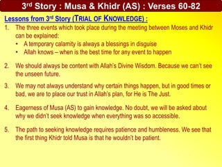Lessons from 3rd Story (TRIAL OF KNOWLEDGE) :
1. The three events which took place during the meeting between Moses and Khidr
can be explained:
• A temporary calamity is always a blessings in disguise
• Allah knows – when is the best time for any event to happen
2. We should always be content with Allah’s Divine Wisdom. Because we can’t see
the unseen future.
3. We may not always understand why certain things happen, but in good times or
bad, we are to place our trust in Allah’s plan, for He is The Just.
4. Eagerness of Musa (AS) to gain knowledge. No doubt, we will be asked about
why we didn’t seek knowledge when everything was so accessible.
5. The path to seeking knowledge requires patience and humbleness. We see that
the first thing Khidr told Musa is that he wouldn’t be patient.
3rd Story : Musa & Khidr (AS) : Verses 60-82
 